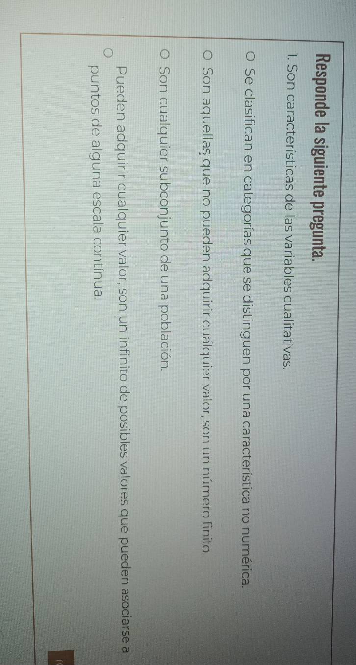 Responde la siguiente pregunta.
1. Son características de las variables cualitativas.
Se clasifican en categorías que se distinguen por una característica no numérica.
Son aquellaş que no pueden adquirir cualquier valor, son un número finito.
Son cualquier subconjunto de una población.
Pueden adquirir cualquier valor, son un infinito de posibles valores que pueden asociarse a
puntos de alguna escala contínua.
r