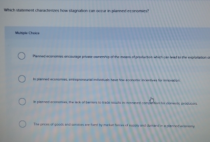 Which statement characterizes how stagnation can occur in planned economies?
Muliple Choice
Planned economies encourage private ownership of the means of production which can lead to the exploitation o
In planned economies, entrepreneurial individuals have few economic incentives for innovasion.
In planned economies, the lack of barriers to trade results in increased compection for comestic producers.
The prices of goods and services are fixed by market forces of supply and demand in a planned aconomy