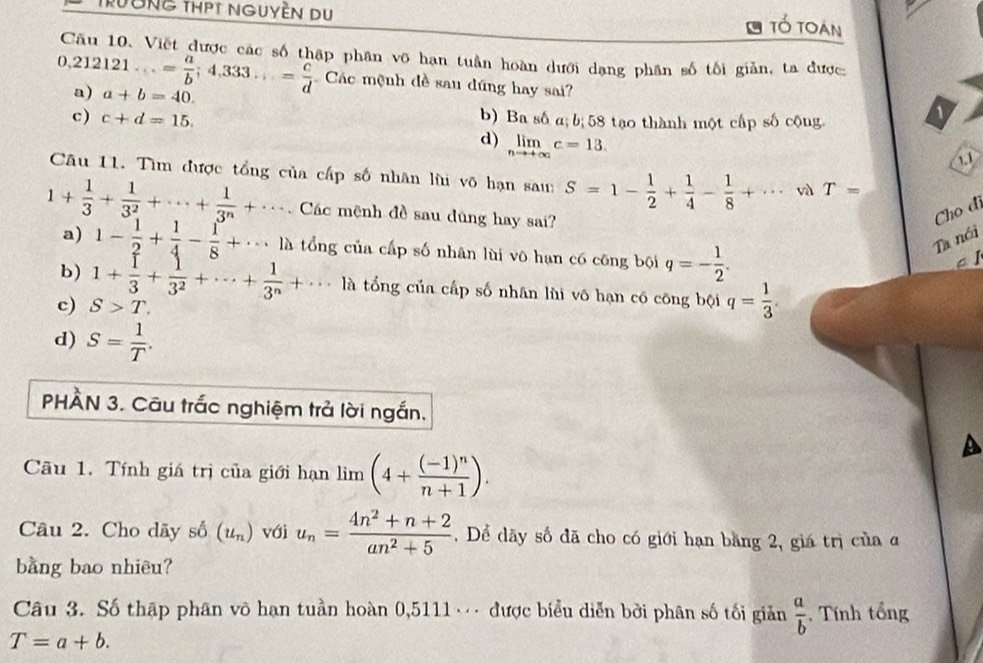 Trường thPT nguyền du tổ toạn
Cầu 10. Việt được các số thập phân võ hạn tuần hoàn dưới dạng phân số tối giản, ta được:
0,212121...= a/b ;4,333...= c/d  Các mệnh đề sau dúng hay sai?
a) a+b=40.
c) c+d=15. b) Ba số a; b; 58 tạo thành một cấp số cộng
d) limlimits _nto +∈fty c=13.
1.1
Câu 11. Tìm được tổng của cấp số nhân lùi võ hạn sau S=1- 1/2 + 1/4 - 1/8 +·s và T=
1+ 1/3 + 1/3^2 +·s + 1/3^n +·s .. Các mệnh đề sau đúng hay sai?
Cho di
a) 1- 1/2 + 1/4 - 1/8 +·s là tổng của cấp số nhân lùi vô hạn có cōng bội q=- 1/2 .
Ta nói
A l
b) 1+ 1/3 + 1/3^2 +·s + 1/3^n +·s là tổng của cấp số nhân lùi vô hạn có công bội q= 1/3 .
c) S>T.
d) S= 1/T .
PHÂN 3. Câu trắc nghiệm trả lời ngắn.
a
Câu 1. Tính giá trị của giới hạn lim (4+frac (-1)^nn+1).
Câu 2. Cho dãy số (u_n) với u_n= (4n^2+n+2)/an^2+5 . Dể dãy số đã cho có giới hạn băng 2, giá trị của ở
bằng bao nhiêu?
Câu 3. Số thập phân vô hạn tuần hoàn 0,5111 · được biểu diễn bởi phân số tối giản  a/b  , Tính tổng
T=a+b.