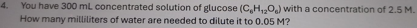 You have 300 mL concentrated solution of glucose (C_6H_12O_6) with a concentration of 2.5 M. 
How many milliliters of water are needed to dilute it to 0.05 M?