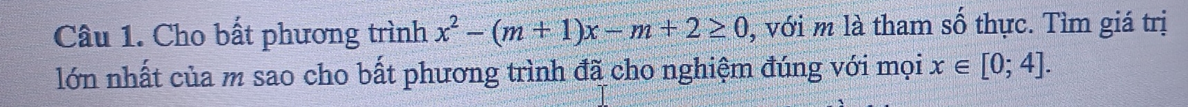 Cho bất phương trình x^2-(m+1)x-m+2≥ 0 , với m là tham số thực. Tìm giá trị 
lớn nhất của m sao cho bất phương trình đã cho nghiệm đúng với mọi x∈ [0;4].