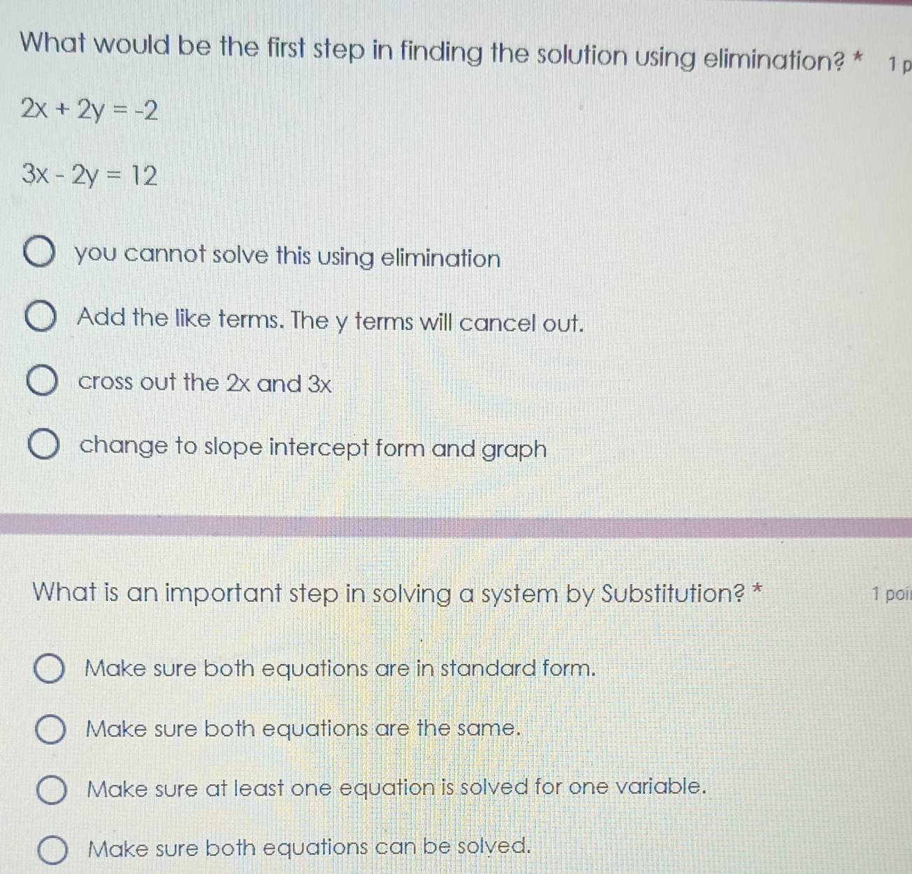 What would be the first step in finding the solution using elimination? * 1
2x+2y=-2
3x-2y=12
you cannot solve this using elimination
Add the like terms. The y terms will cancel out.
cross out the 2x and 3x
change to slope intercept form and graph
What is an important step in solving a system by Substitution? * 1 poi
Make sure both equations are in standard form.
Make sure both equations are the same.
Make sure at least one equation is solved for one variable.
Make sure both equations can be solyed.