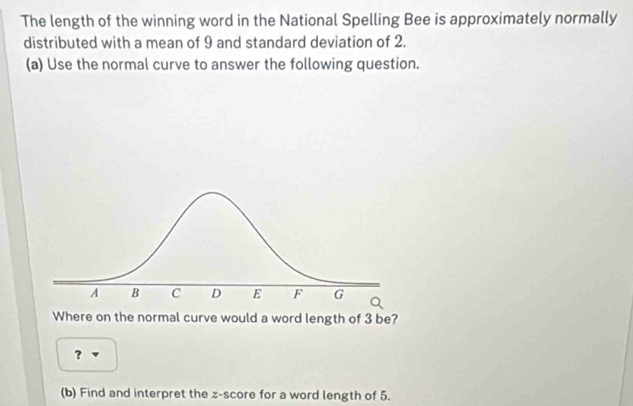 The length of the winning word in the National Spelling Bee is approximately normally 
distributed with a mean of 9 and standard deviation of 2. 
(a) Use the normal curve to answer the following question. 
Where on the normal curve would a word length of 3 be? 
? 
(b) Find and interpret the z-score for a word length of 5.