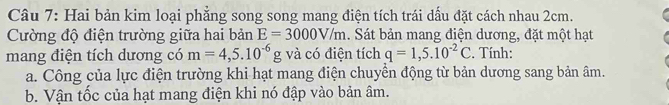 Hai bản kim loại phẳng song song mang điện tích trái dấu đặt cách nhau 2cm. 
Cường độ điện trường giữa hai bản E=3000V/m. Sát bản mang điện dương, đặt một hạt 
mang điện tích dương có m=4,5.10^(-6)g và có điện tích q=1,5.10^(-2)C. Tính: 
a. Công của lực điện trường khi hạt mang điện chuyển động từ bản dương sang bản âm. 
b. Vận tốc của hạt mang điện khi nó đập vào bản âm.