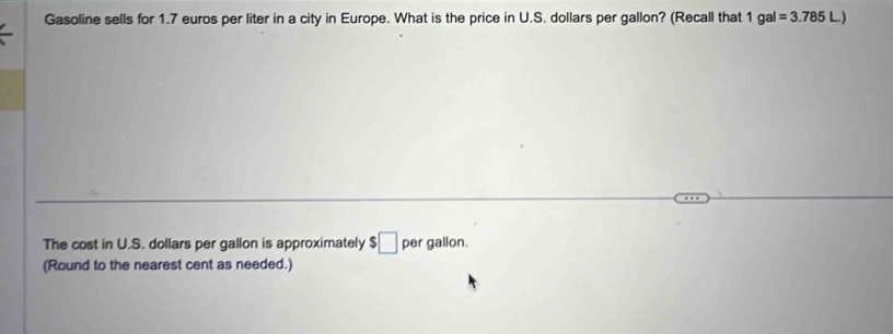 Gasoline sells for 1.7 euros per liter in a city in Europe. What is the price in U.S. dollars per gallon? (Recall that 1gal=3.785L)
The cost in U.S. dollars per gallon is approximately $□ per gallon. 
(Round to the nearest cent as needed.)