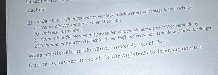 Unser liebstes 
machen! 
7 Im Bauch des Schlangenwortes verstecken sich weitere Vorschläge für ein Picknick. 
a) Trenne die Wörter durch einen Strich ab  . 
b) Umkreise die Nomen. 
c) Kombiniere die Nomen mit passenden Verben. Notiere die neue Wortverbindung. 
d) Schreibe eine kurze Geschichte in dein Heft und verwende darin diese Wortverbindungen. 
Wasser pellen Eier trinken Brotelöschen Versteckhaben 
Durstans chauen Hungerschälen Obstspielen Fotoslesen Bücheressen