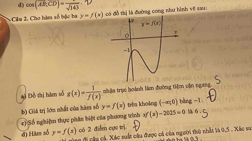 d) cos (overline AB;overline CD)=frac sqrt(143)
Câu 2. Cho hàm số bậc ba y=f(x) đồ thị là đường cong như hình vẽ sau:
) Đồ thị hàm số g(x)= 1/f(x)  nhận trục hoành làm đường tiệm cận ngang.
b) Giá trị lớn nhất của hàm số y=f(x) trên khoảng (-∈fty ;0) bàng -1.
c) Số nghiệm thực phân biệt của phương trình xf(x)-2025=0 là 6.
d) Hàm số y=f(x) có 2 điểm cực trj.
ung đi câu cá. Xác suất câu được cá của người thứ nhất là 0,5 . Xác su
thứ ba là 0.3 .