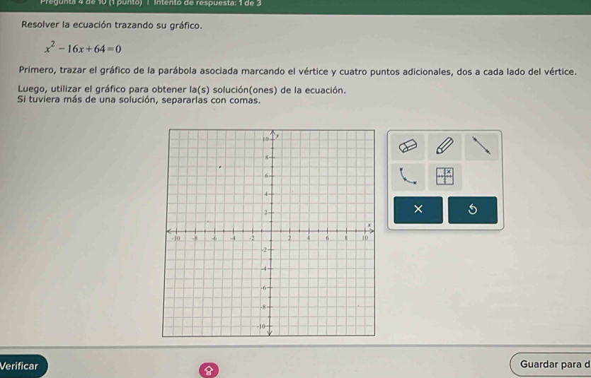 Pregunta 4 de 10 (1 punto) | Intento de respuesta: 1 de 3 
Resolver la ecuación trazando su gráfico.
x^2-16x+64=0
Primero, trazar el gráfico de la parábola asociada marcando el vértice y cuatro puntos adicionales, dos a cada lado del vértice. 
Luego, utilizar el gráfico para obtener la(s) solución(ones) de la ecuación. 
Si tuviera más de una solución, separarlas con comas. 
× 5 
Verificar Guardar para d