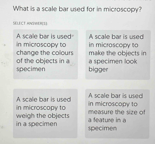 What is a scale bar used for in microscopy?
SELECT ANSWER(S]:
A scale bar is used A scale bar is used
in microscopy to in microscopy to
change the colours make the objects in
of the objects in a a specimen look
specimen bigger
A scale bar is used A scale bar is used
in microscopy to
in microscopy to measure the size of
weigh the objects a feature in a
in a specimen specimen