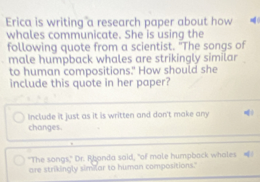 Erica is writing a research paper about how 
whales communicate. She is using the 
following quote from a scientist. "The songs of 
male humpback whales are strikingly similar 
to human compositions." How should she 
include this quote in her paper? 
Include it just as it is written and don't make any 
changes. 
"The songs," Dr. Rhonda said, "of male humpback whales 
are strikingly similar to human compositions."