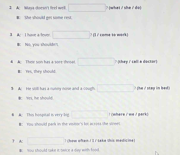 A: Maya doesn't feel well. □ ? (what / she / do)
B: She should get some rest.
3 A: I have a fever. □ ? (I / come to work)
B: No, you shouldn't.
4 A: Their son has a sore throat. □ ? (they / call a doctor)
B: Yes, they should.
5 A: He still has a runny nose and a cough. □ ? (he / stay in bed)
B: Yes, he should.
6 A: This hospital is very big. □ ? (where / we / park)
B: You should park in the visitor's lot across the street.
7 A: □ ? (how often / I / take this medicine)
B: You should take it twice a day with food.