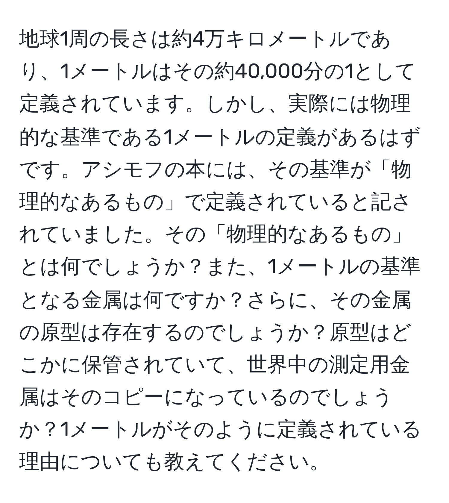 地球1周の長さは約4万キロメートルであり、1メートルはその約40,000分の1として定義されています。しかし、実際には物理的な基準である1メートルの定義があるはずです。アシモフの本には、その基準が「物理的なあるもの」で定義されていると記されていました。その「物理的なあるもの」とは何でしょうか？また、1メートルの基準となる金属は何ですか？さらに、その金属の原型は存在するのでしょうか？原型はどこかに保管されていて、世界中の測定用金属はそのコピーになっているのでしょうか？1メートルがそのように定義されている理由についても教えてください。