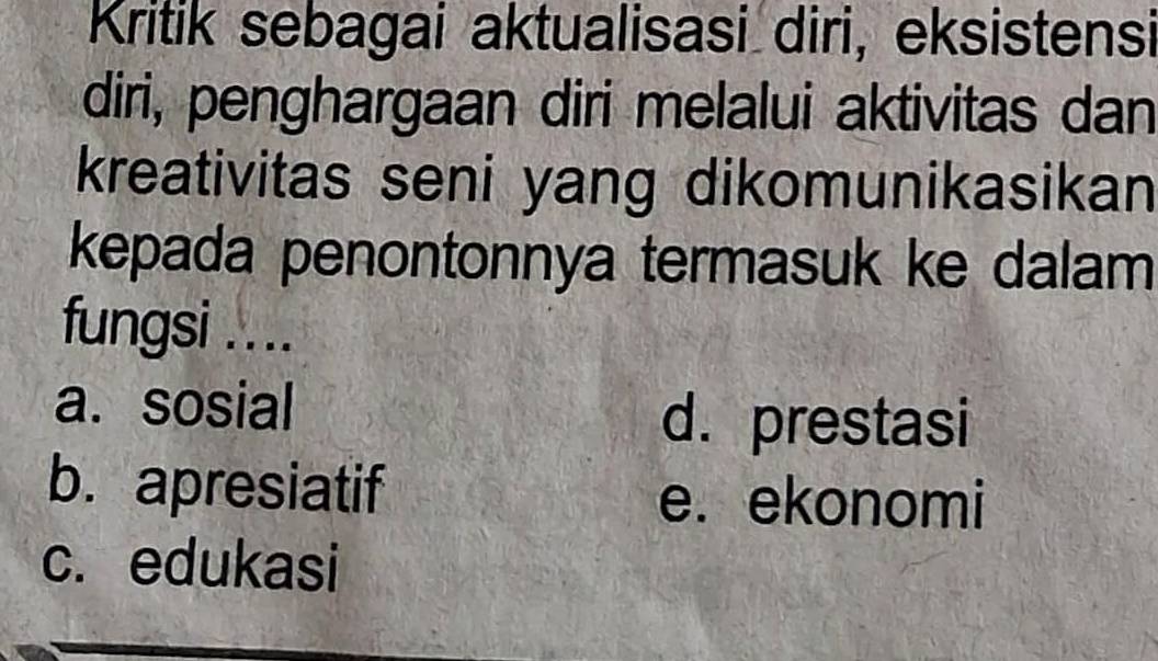 Kritik sebagai aktualisasi diri, eksistensi
diri, penghargaan diri melalui aktivitas dan
kreativitas seni yang dikomunikasikan
kepada penontonnya termasuk ke dalam
fungsi ....
a. sosial
d. prestasi
b. apresiatif e. ekonomi
c. edukasi