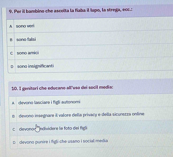 Per il bambino che ascolta la fiaba il lupo, la strega, ecc.:
A sono veri
B sono falsi
C sono amici
D sono insignificanti
10. I genitori che educano all'uso dei socil media:
A devono lasciare i figli autonomi
B devono insegnare il valore della privacy e della sicurezza online
c devono ndividere le foto dei figli
D devono punire i figli che usano i social media