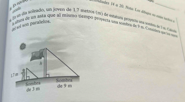 En equi 
rapo: 
escala. 
avidades 14 a 20. Nota: Los dibujos no están hechos e 
En un día soleado, un joven de 1.7 metros (m) de estatura proyecta una sombra de 3 m. Calcula 
del sol son paralelos. 
a altura de un asta que al mismo tiempo proyecta una sombra de 9 m. Considera que los rayo