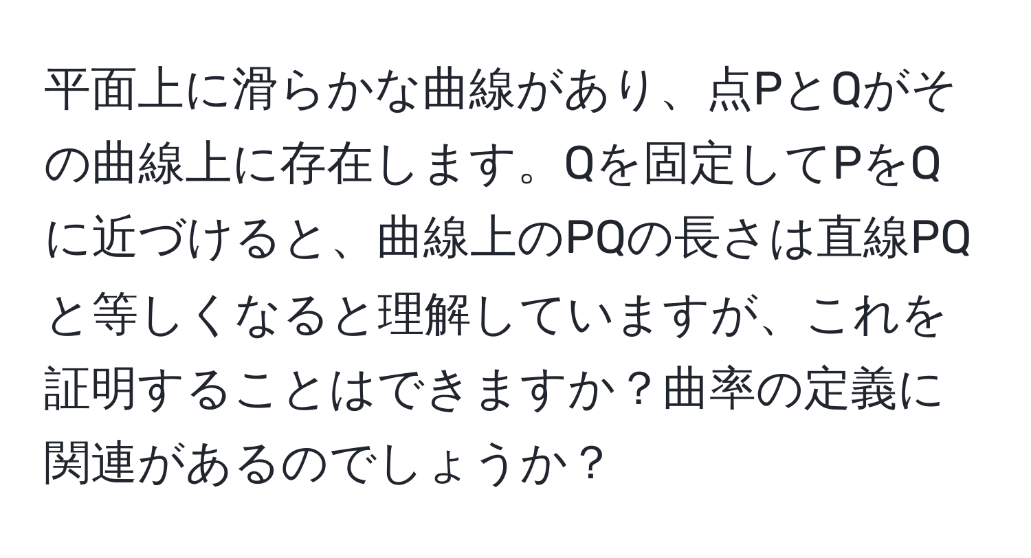 平面上に滑らかな曲線があり、点PとQがその曲線上に存在します。Qを固定してPをQに近づけると、曲線上のPQの長さは直線PQと等しくなると理解していますが、これを証明することはできますか？曲率の定義に関連があるのでしょうか？