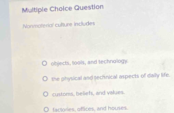 Question
Nonmaterial culture includes
objects, tools, and technology.
the physical and technical aspects of daily life.
customs, beliefs, and values.
factories, offices, and houses.