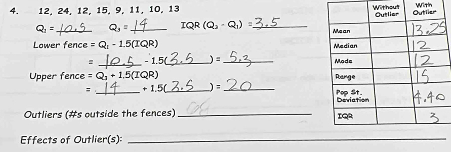 12, 24, 12, 15, 9, 11, 10, 13 Without With
Q_1= _ __
Q_3=
IQR(Q_3-Q_1)=
Lower fence =Q_1-1.5(IQR)
= _ - 1F _ )=_ 
Upper fence =Q_3+1.5(IQR)
: _ +1.5 _)= _ 
Outliers (#s outside the fences) _ 
Effects of Outlier(s):_ 
_