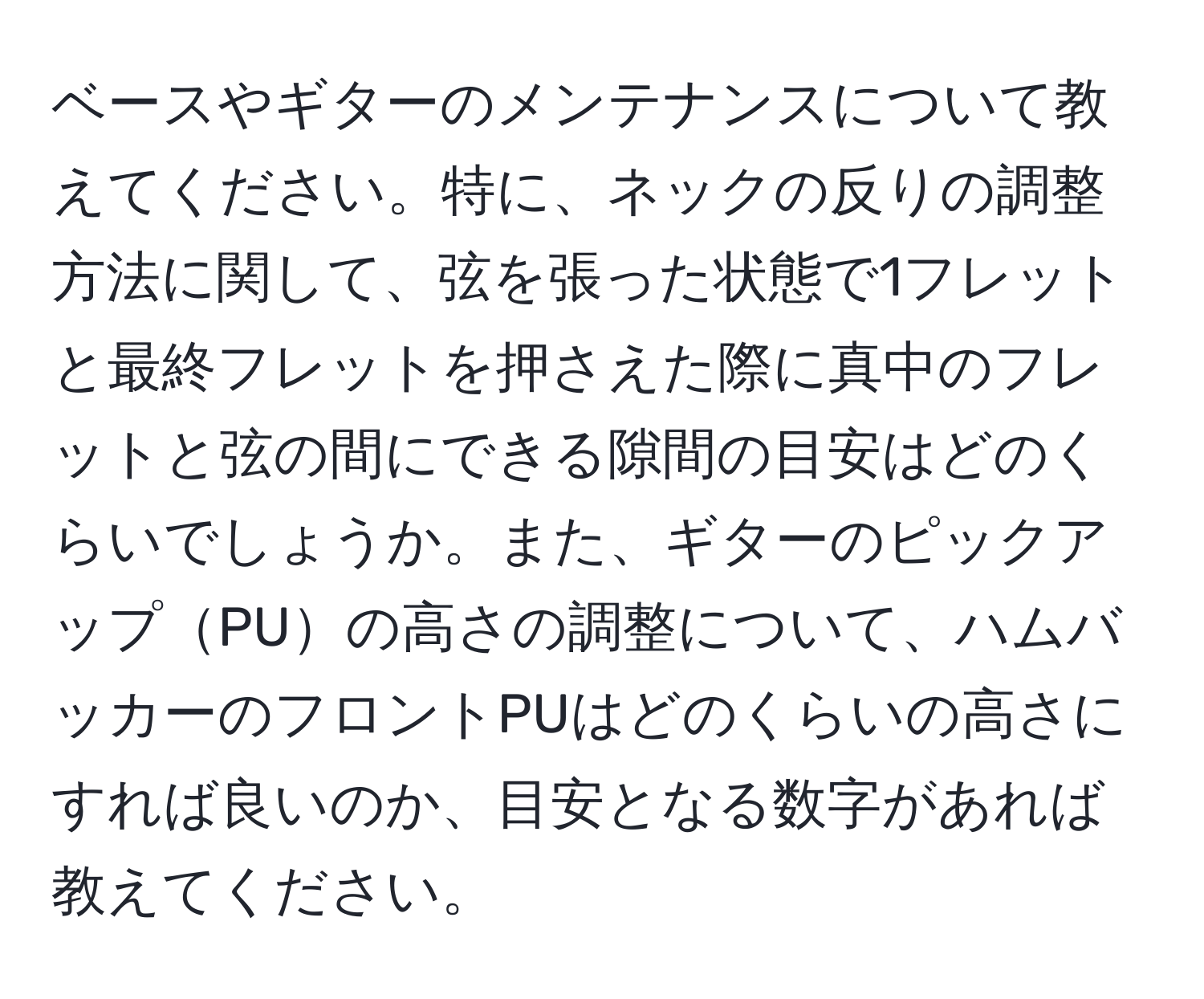 ベースやギターのメンテナンスについて教えてください。特に、ネックの反りの調整方法に関して、弦を張った状態で1フレットと最終フレットを押さえた際に真中のフレットと弦の間にできる隙間の目安はどのくらいでしょうか。また、ギターのピックアップPUの高さの調整について、ハムバッカーのフロントPUはどのくらいの高さにすれば良いのか、目安となる数字があれば教えてください。