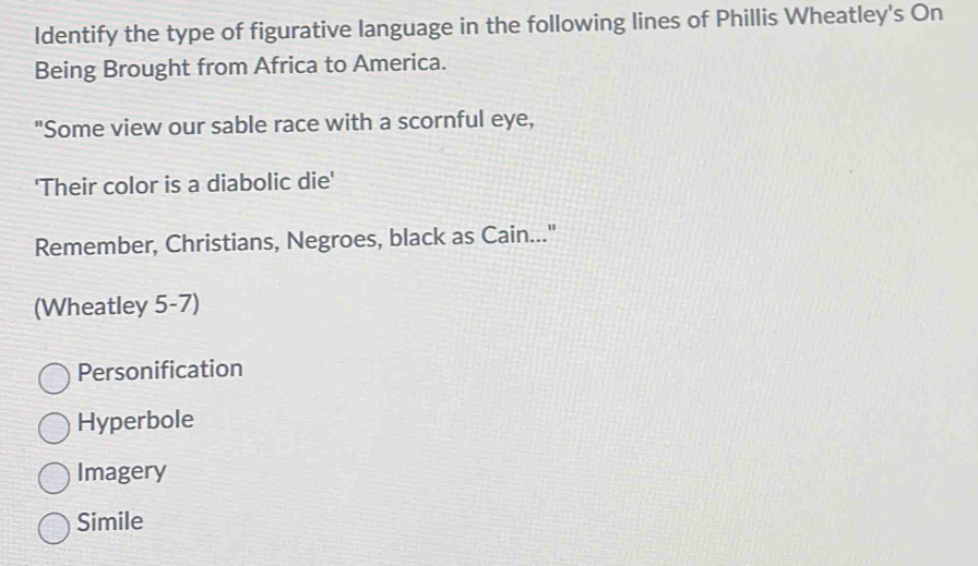 Identify the type of figurative language in the following lines of Phillis Wheatley's On
Being Brought from Africa to America.
"Some view our sable race with a scornful eye,
'Their color is a diabolic die'
Remember, Christians, Negroes, black as Cain..."
(Wheatley 5-7)
Personification
Hyperbole
Imagery
Simile