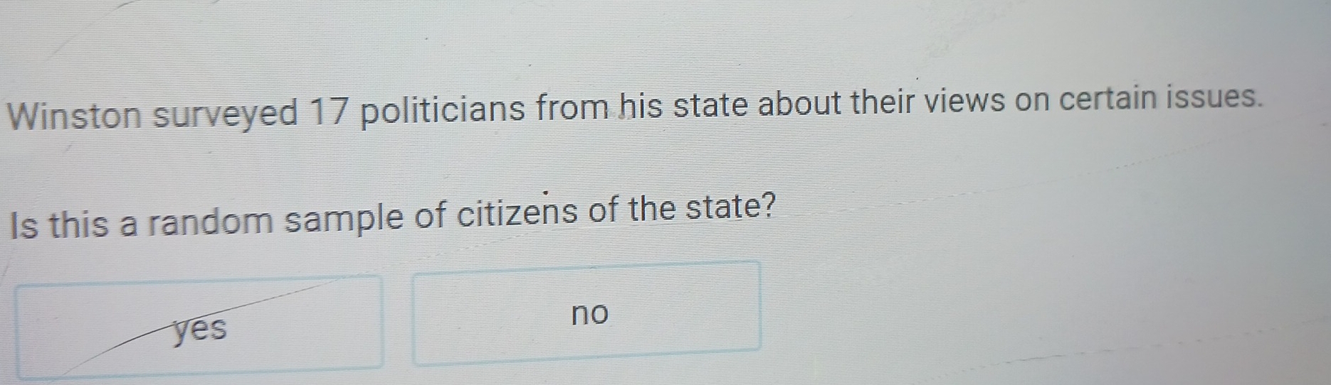 Winston surveyed 17 politicians from his state about their views on certain issues.
Is this a random sample of citizens of the state?
yes
no