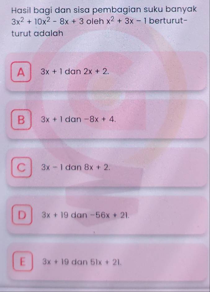 Hasil bagi dan sisa pembagian suku banyak
3x^2+10x^2-8x+3 oleh x^2+3x-1 berturut-
turut adalah
A 3x+1 dan 2x+2.
B 3x+1 dan -8x+4.
C 3x-1 dan 8x+2.
D 3x+19 dan -56x+21.
E 3x+19 dan 51x+21.