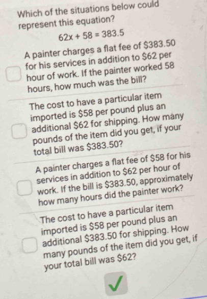 Which of the situations below could
represent this equation?
62x+58=383.5
A painter charges a flat fee of $383.50
for his services in addition to $62 per
hour of work. If the painter worked 58
hours, how much was the bill?
The cost to have a particular item
imported is $58 per pound plus an
additional $62 for shipping. How many
pounds of the item did you get, if your
total bill was $383.50?
A painter charges a flat fee of $58 for his
services in addition to $62 per hour of
work. If the bill is $383.50, approximately
how many hours did the painter work?
The cost to have a particular item
imported is $58 per pound plus an
additional $383.50 for shipping. How
many pounds of the item did you get, if
your total bill was $62?