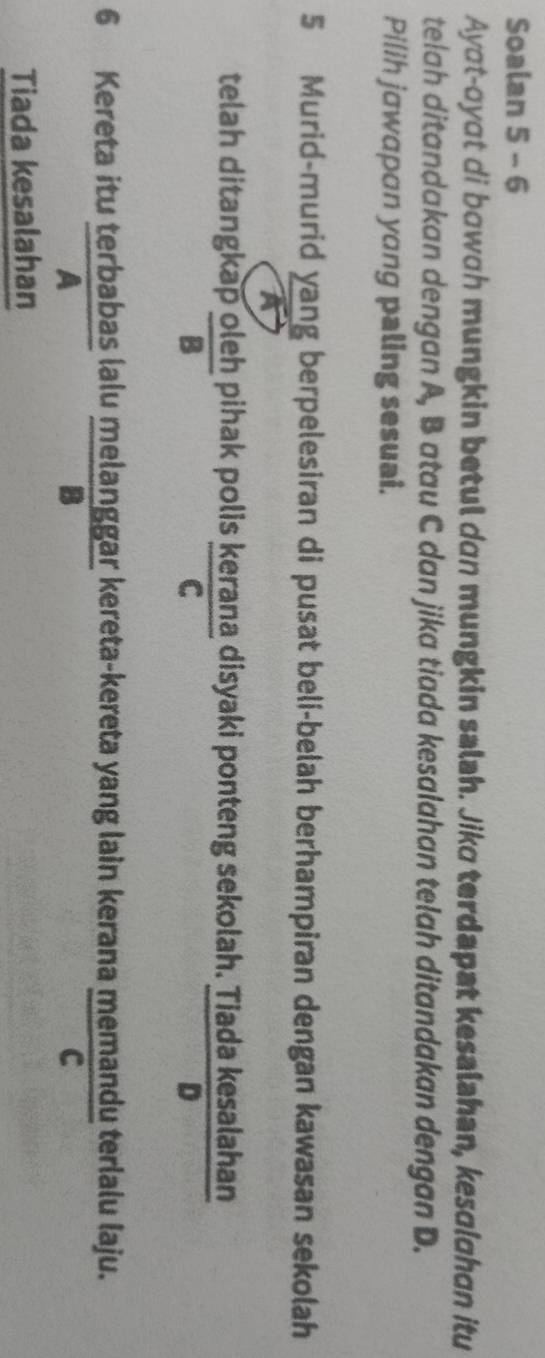 Soalan 5 - 6
Ayɑt-oyɑt di bowɑh mungkin betul dan mungkin salah. Jiko terdapat kesalahan, kesɑlahɑn itu
telah ditandakan dengan A, B atau C dan jika tiada kesalahan telah ditandakan dengan D.
Pilih jɑwαpɑn yɑng paling sesuai.
5 Murid-murid yang berpelesiran di pusat beli-belah berhampiran dengan kawasan sekolah
a
telah ditangkap  oleh/B  pihak polis kerana disyaki ponteng sekolah.  Tiadakesalahar/n 
C
6 Kereta itu terbabas lalu melanggar kereta-kereta yang lain kerana memandu terlalu laju.
B
C
Tiada kesalahan