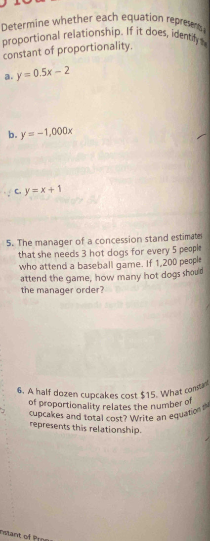 Determine whether each equation represents;
proportional relationship. If it does, identify the
constant of proportionality.
a. y=0.5x-2
b. y=-1,000x
C. y=x+1
5. The manager of a concession stand estimates
that she needs 3 hot dogs for every 5 people
who attend a baseball game. If 1,200 people
attend the game, how many hot dogs should
the manager order?
6. A half dozen cupcakes cost $15. What constant
of proportionality relates the number of
cupcakes and total cost? Write an equation th
represents this relationship.
Instant of Pron