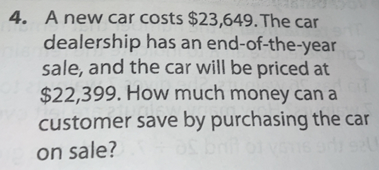 A new car costs $23,649.The car
dealership has an end-of-the-year
sale, and the car will be priced at
$22,399. How much money can a
customer save by purchasing the car
on sale?