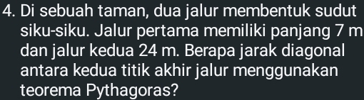 Di sebuah taman, dua jalur membentuk sudut 
siku-siku. Jalur pertama memiliki panjang 7 m
dan jalur kedua 24 m. Berapa jarak diagonal 
antara kedua titik akhir jalur menggunakan 
teorema Pythagoras?