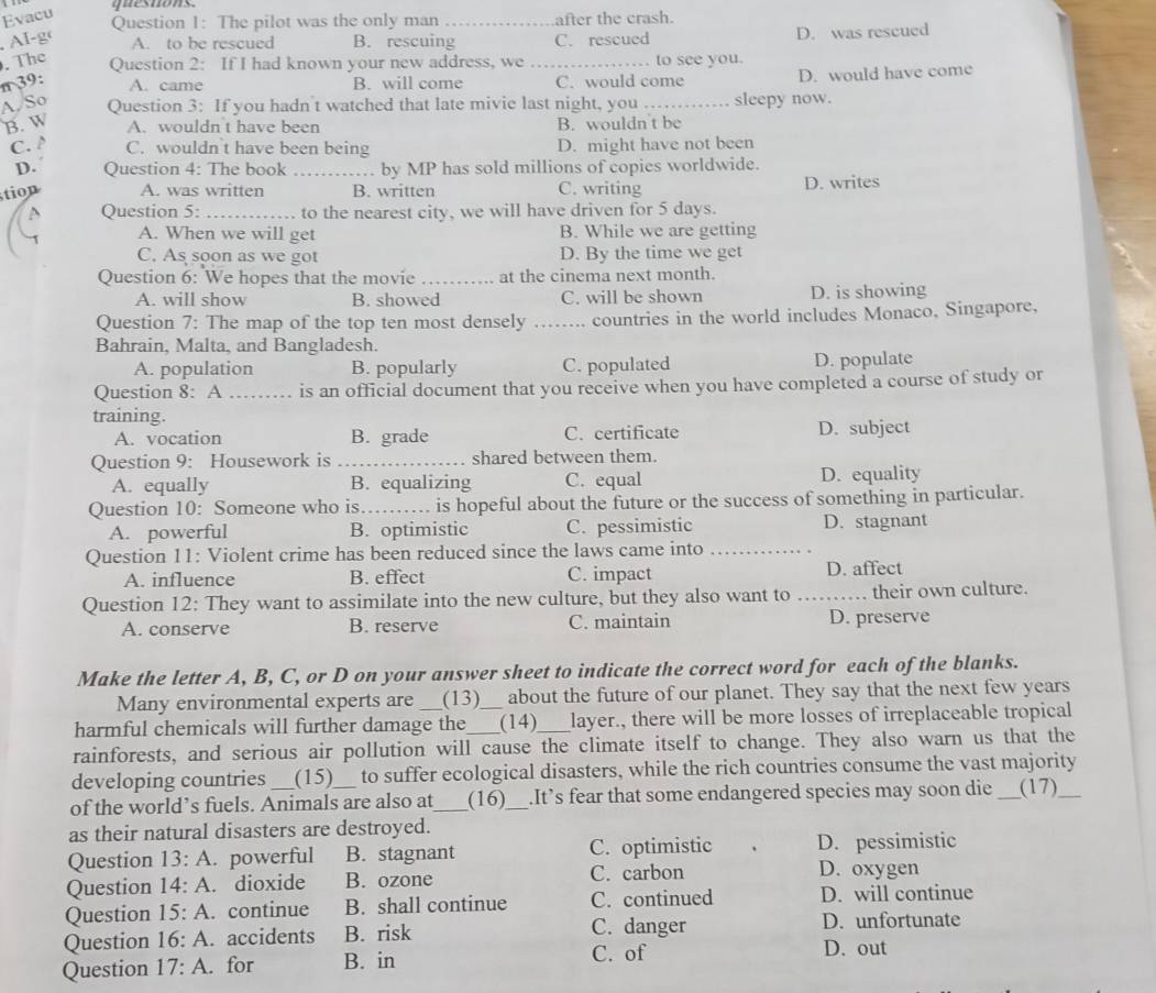 Evacu
q es tons 
Question 1: The pilot was the only man_ after the crash.
, AI-g A. to be rescued B. rescuing C. rescued D. was rescued
. The _to see you.
Question 2: If I had known your new address, we
π 39: A. came B. will come C. would come D. would have come
A, So Question 3: If you hadn't watched that late mivie last night, you _sleepy now.
B. W A. wouldn t have been B. wouldn't be
C. A C. wouldn t have been being D. might have not been
D. Question 4: The book _. by MP has sold millions of copies worldwide.
tion A. was written B. written C. writing
D. writes
Question 5: _to the nearest city, we will have driven for 5 days.
A. When we will get B. While we are getting
C. As soon as we got D. By the time we get
Question 6: We hopes that the movie _at the cinema next month.
A. will show B. showed C. will be shown D. is showing
Question 7: The map of the top ten most densely _countries in the world includes Monaco, Singapore,
Bahrain, Malta, and Bangladesh.
A. population B. popularly C. populated D. populate
Question 8: A _is an official document that you receive when you have completed a course of study or
training.
A. vocation B. grade C. certificate D. subject
Question 9: Housework is_ shared between them.
A. equally B. equalizing C. equal D. equality
Question 10: Someone who is_ is hopeful about the future or the success of something in particular.
A. powerful B. optimistic C. pessimistic D. stagnant
Question 11: Violent crime has been reduced since the laws came into_
A. influence B. effect C. impact D. affect
Question 12: They want to assimilate into the new culture, but they also want to _their own culture.
A. conserve B. reserve C. maintain D. preserve
Make the letter A, B, C, or D on your answer sheet to indicate the correct word for each of the blanks.
Many environmental experts are (13) about the future of our planet. They say that the next few years
harmful chemicals will further damage the _(14) layer., there will be more losses of irreplaceable tropical
rainforests, and serious air pollution will cause the climate itself to change. They also warn us that the
developing countries (15) to suffer ecological disasters, while the rich countries consume the vast majority
of the world’s fuels. Animals are also at_ (16)_ .It’s fear that some endangered species may soon die _(17)_
as their natural disasters are destroyed.
Question 13:A. powerful B. stagnant C. optimistic D. pessimistic
Question 14:A. dioxide B. ozone C. carbon
D. oxygen
Question 15:A continue B. shall continue C. continued D. will continue
D. unfortunate
Question 16:A. accidents B. risk C. danger D. out
Question 17:A. for B. in
C. of