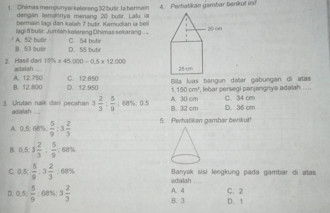 Dhimas mempunyai kelereng 32 butir. Ia bermain 4. Perhatikan gambar berikut ini!
dengan temannya menang 20 butir. Lalu ia
bermain Iagi dan kalah 7 butir. Kemudian ia beli
lagi 8 butir. Jumlah kelereng Dhimas sekarang ...
A. 52 butir C. 54 butir
B. 53 butir D. 55 butir
2. Hasil dari 15% * 45.000-0,5* 12.000
adalah ....
A. 12.750 C. 12.850
B. 12.800 D. 12.950 Bila luas bangun datar gabungan di atas
1.150cm^2 , lebar persegi panjangnya adalah ....
A. 30 cm C. 34 cm
3. Urutan naik dari pecahan 3 2/3 ;  5/9 ; 68%; 0.5 B. 32 cm D. 36 cm
adalah ....
A. 0,5; 68%;  5/9 ; 3 2/3 
5. Perhatikan gambar berikut!
B. 0,5; 3 2/3 ;  5/9  : 68%
C. 0,5;  5/9 ; 3 2/3 ; 68% Banyak sisi lengkung pada gambar di atas
adalah ....
D. 0.5: 5/9 ; 68%; 3 2/3  A. 4 C. 2
B. 3 D. 1