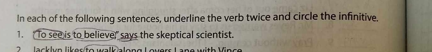 In each of the following sentences, underline the verb twice and circle the infinitive. 
1. ‘To see is to believe,” says the skeptical scientist. 
2 Jacklyn likes to walk along Lovers Lane with Vince