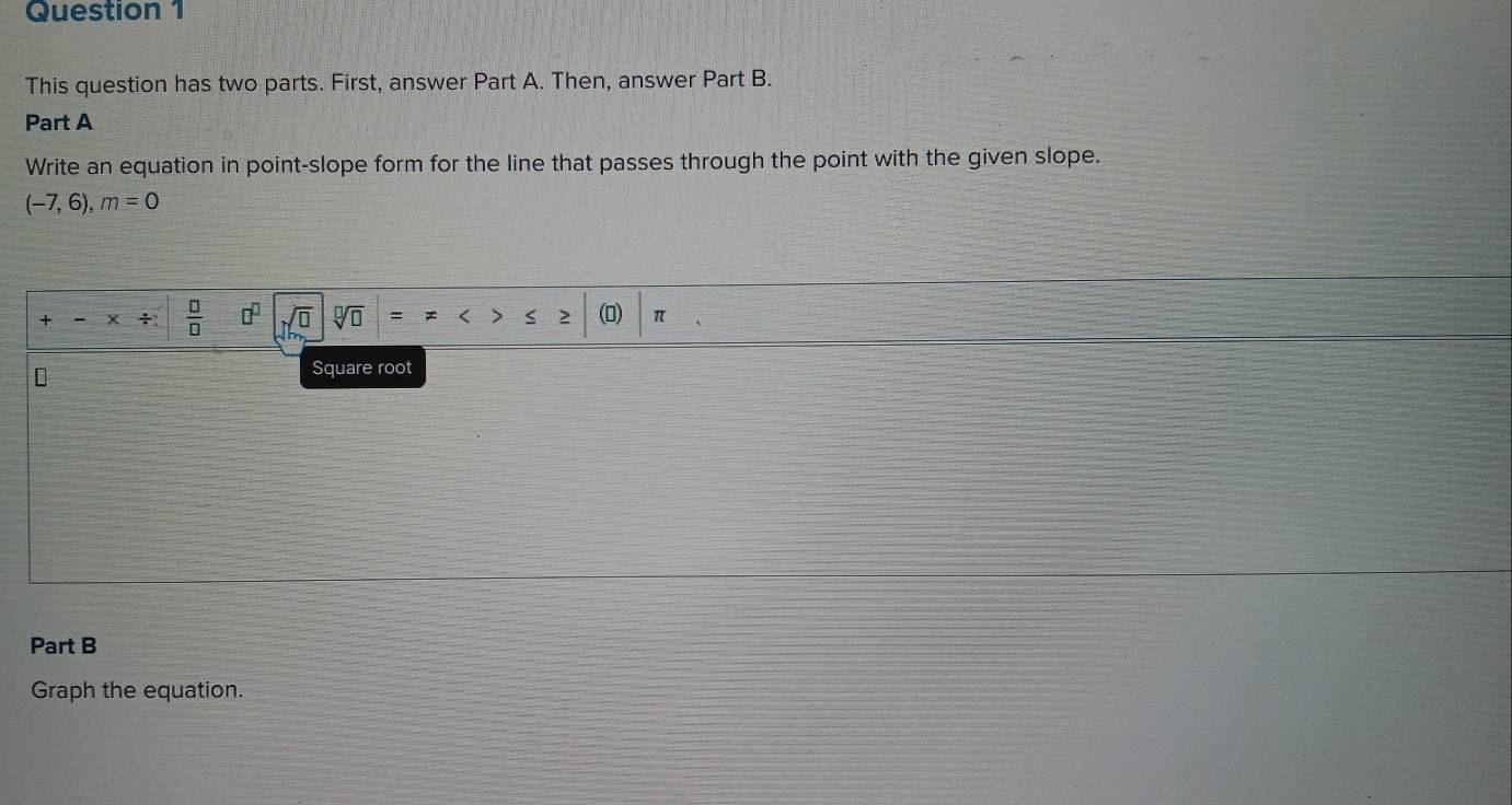 This question has two parts. First, answer Part A. Then, answer Part B. 
Part A 
Write an equation in point-slope form for the line that passes through the point with the given slope.
(-7,6), m=0
+
 □ /□  
sqrt[□](□ ) () π
Square root 
Part B 
Graph the equation.