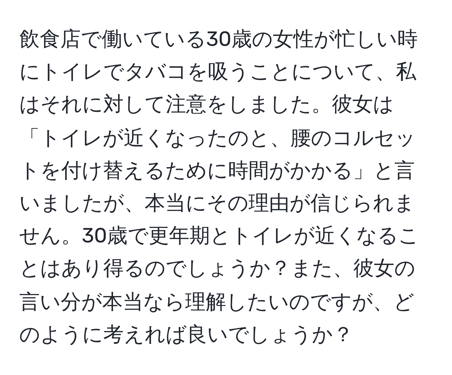 飲食店で働いている30歳の女性が忙しい時にトイレでタバコを吸うことについて、私はそれに対して注意をしました。彼女は「トイレが近くなったのと、腰のコルセットを付け替えるために時間がかかる」と言いましたが、本当にその理由が信じられません。30歳で更年期とトイレが近くなることはあり得るのでしょうか？また、彼女の言い分が本当なら理解したいのですが、どのように考えれば良いでしょうか？