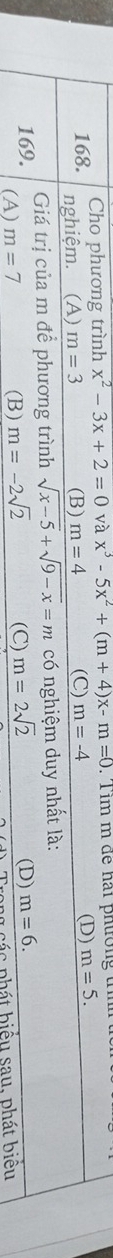 Cho phương trình x^2-3x+2=0 và x^3-5x^2+(m+4)x-m=0. Tim m để hai phưrờng t
168. nghiệm. (A) m=3 (B) m=4 (C) m=-4
(D) m=5. 
Giá trị của m để phương trình sqrt(x-5)+sqrt(9-x)=m có nghiệm duy nhất là:
169. (A) m=7 (B) m=-2sqrt(2) (C) m=2sqrt(2) (D) m=6. 
a c c p h á t biểu sau, phát biểu