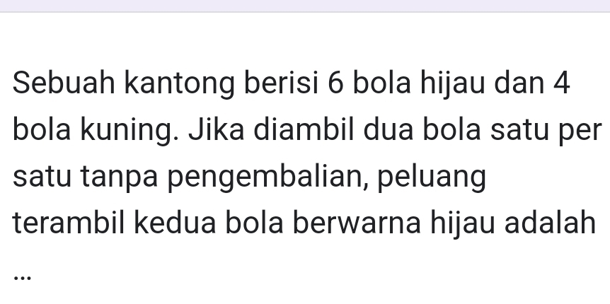 Sebuah kantong berisi 6 bola hijau dan 4
bola kuning. Jika diambil dua bola satu per 
satu tanpa pengembalian, peluang 
terambil kedua bola berwarna hijau adalah 
…