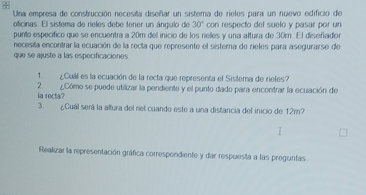 Una empresa de construcción necesita diseñar un sistema de rieles para un nuevo edificio de 
oficinas. El sistema de rieles debe tener un ángulo de 30° con respecto del suelo y pasar por un 
punto especifico que se encuentra a 20m del inicio de los rieles y una altura de 30m. El diseñador 
necesita encontrar la ecuación de la recta que represente el sistema de rieles para asegurarse de 
que se ajuste a las especificaciones. 
1. ¿Cuál es la ecuación de la recta que representa el Sistema de rieles? 
2. ¿Cómo se puede utilizar la pendiente y el punto dado para encontrar la ecuación de 
la recta? 
3. ¿Cuál será la altura del riel cuando este a una distancia del inicio de 12m? 
Realizar la representación gráfica correspondiente y dar respuesta a las preguntas.