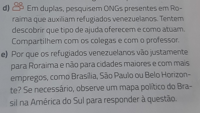 Em duplas, pesquisem ONGs presentes em Ro- 
raima que auxiliam refugiados venezuelanos. Tentem 
descobrir que tipo de ajuda oferecem e como atuam. 
Compartilhem com os colegas e com o professor. 
e) Por que os refugiados venezuelanos vão justamente 
para Roraima e não para cidades maiores e com mais 
empregos, como Brasília, São Paulo ou Belo Horizon- 
te? Se necessário, observe um mapa político do Bra- 
sil na América do Sul para responder à questão.