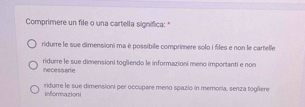 Comprimere un file o una cartella significa: *
ridurre le sue dimensioni ma è possibile comprimere solo i files e non le cartelle
ridurre le sue dimensioni togliendo le informazioni meno importanti e non
necessarie
ridurre le sue dimensioni per occupare meno spazio in memoria, senza togliere
informazioni