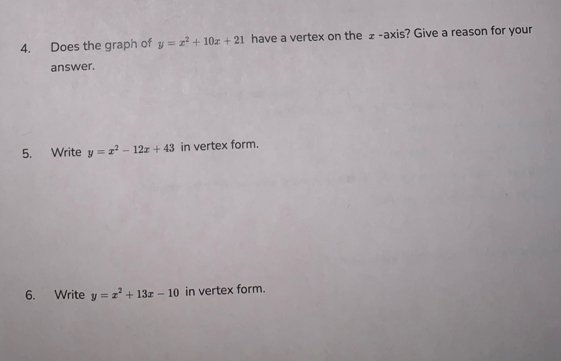 Does the graph of y=x^2+10x+21 have a vertex on the ±-axis? Give a reason for your
answer.
5. Write y=x^2-12x+43 in vertex form.
6. Write y=x^2+13x-10 in vertex form.