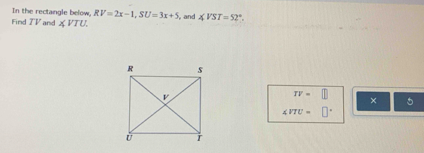 In the rectangle below, RV=2x-1, SU=3x+5 , and ∠ VST=52°. 
Find TV and ∠ VTU.
TV=□
× 5
∠ VTU=□°