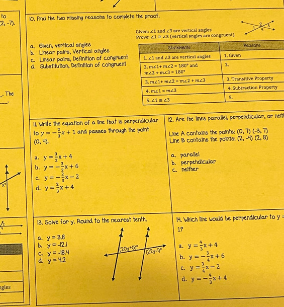 to 10. Find the two missing reasons to complete the proof.
2,-7).
Given: ∠ 1 and ∠ 3 are vertical angles 
Prove: ∠ 1≌ ∠ 3 (vertical angles are congruent)
a. 6iven, vertical angies
b. Linear pairs, Vertical angles
c. Linear pairs, Definition of congruent
d. Substitution, Definition of congruent
. The
_
.
11. Write the equation of a line that is perpendicular 12. Are the lines parallel, perpendicular, or neiti
to y=- 2/3 x+1 and passes through the point Line A contains the points: (0,7)(-3,7)
(0,4).
Line B contains the points: (2,-4)(2,8)
a. y= 3/2 x+4
a. parallel
b. y=- 3/2 x+6 b. perpendicular
c. y=- 2/3 x-2 C. nelther
d. y= 2/3 x+4
frac f_24 13. Solve for y. Round to the nearest tenth. 14. Which line would be perpendicular to y=
1°
a. y=3.8
b. y=-|2.| a. y= 4/3 x+4
C. y=-18.4 y=- 3/4 x+6
d. y=4.2
b.
c. y= 3/4 x-2
d. y=- 4/3 x+4
gles