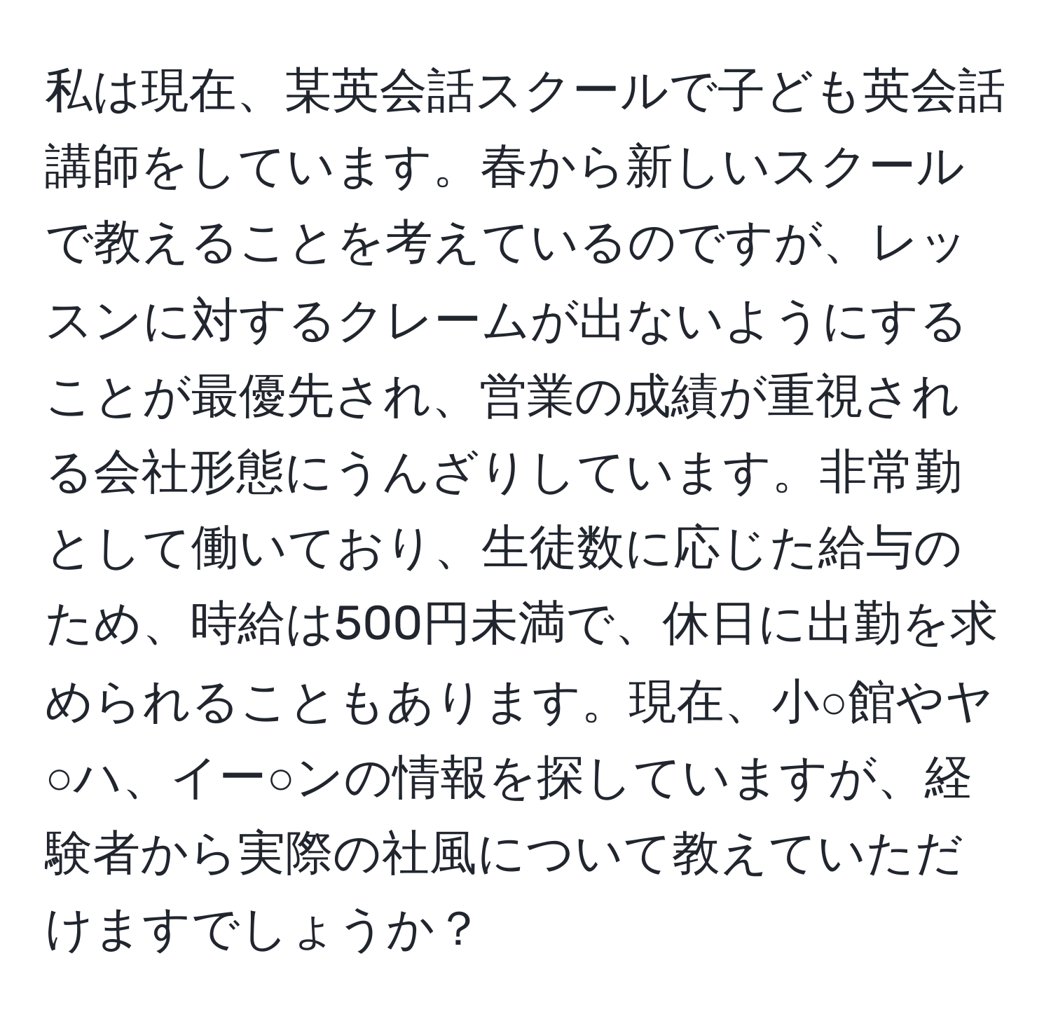 私は現在、某英会話スクールで子ども英会話講師をしています。春から新しいスクールで教えることを考えているのですが、レッスンに対するクレームが出ないようにすることが最優先され、営業の成績が重視される会社形態にうんざりしています。非常勤として働いており、生徒数に応じた給与のため、時給は500円未満で、休日に出勤を求められることもあります。現在、小○館やヤ○ハ、イー○ンの情報を探していますが、経験者から実際の社風について教えていただけますでしょうか？