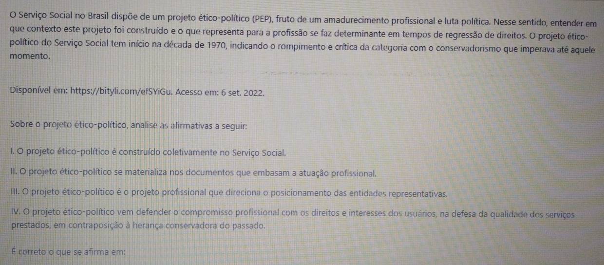 Serviço Social no Brasil dispõe de um projeto ético-político (PEP), fruto de um amadurecimento profissional e luta política. Nesse sentido, entender em 
que contexto este projeto foi construído e o que representa para a profissão se faz determinante em tempos de regressão de direitos. O projeto ético- 
político do Serviço Social tem início na década de 1970, indicando o rompimento e crítica da categoria com o conservadorismo que imperava até aquele 
momento. 
Disponível em: https://bityli.com/efSYiGu. Acesso em: 6 set. 2022. 
Sobre o projeto ético-político, analise as afirmativas a seguir: 
I. O projeto ético-político é construído coletivamente no Serviço Social. 
II. O projeto ético-político se materializa nos documentos que embasam a atuação profissional. 
III. O projeto ético-político é o projeto profissional que direciona o posicionamento das entidades representativas. 
IV. O projeto ético-político vem defender o compromisso profissional com os direitos e interesses dos usuários, na defesa da qualidade dos serviços 
prestados, em contraposição à herança conservadora do passado. 
É correto o que se afirma em: