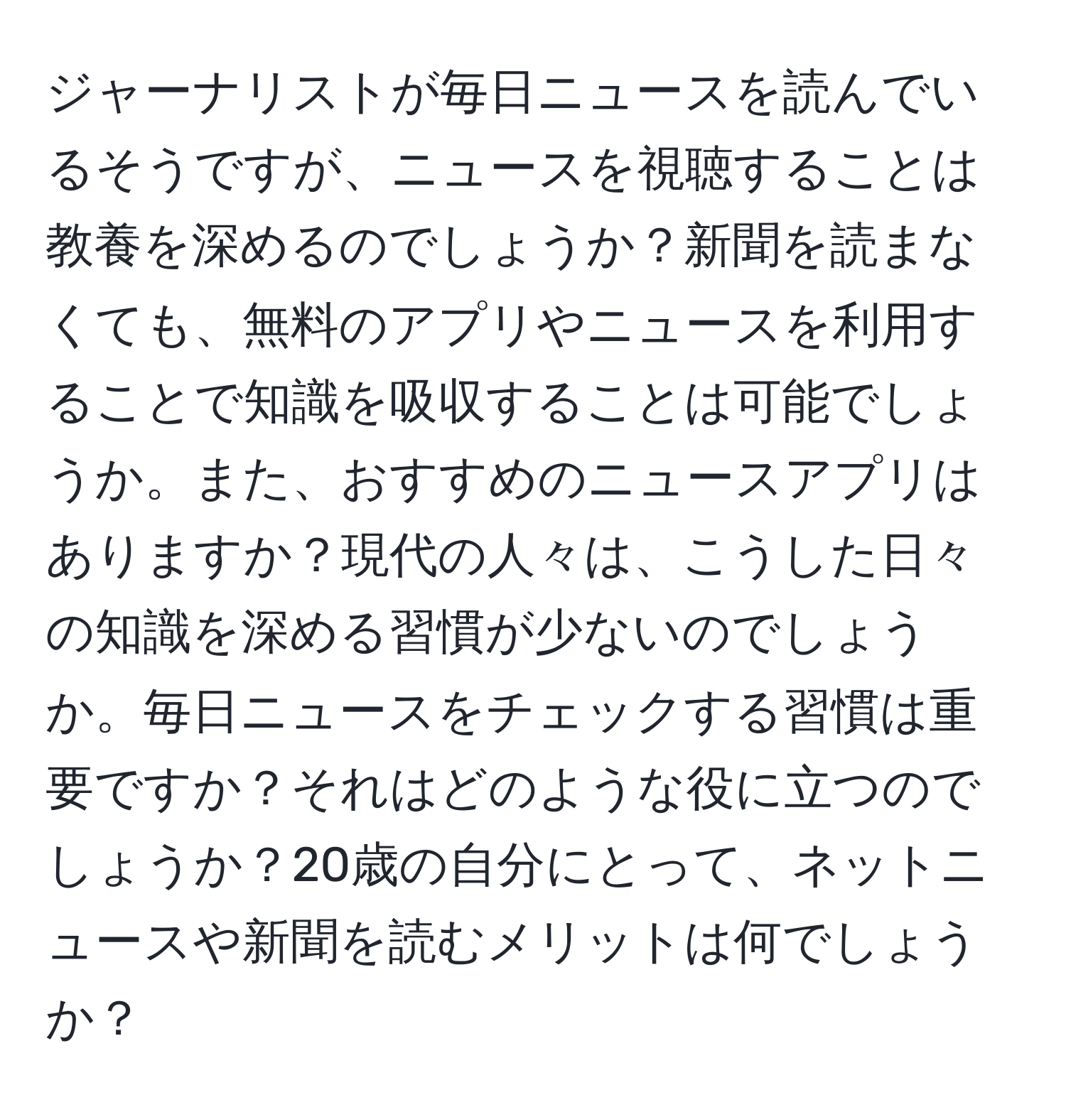 ジャーナリストが毎日ニュースを読んでいるそうですが、ニュースを視聴することは教養を深めるのでしょうか？新聞を読まなくても、無料のアプリやニュースを利用することで知識を吸収することは可能でしょうか。また、おすすめのニュースアプリはありますか？現代の人々は、こうした日々の知識を深める習慣が少ないのでしょうか。毎日ニュースをチェックする習慣は重要ですか？それはどのような役に立つのでしょうか？20歳の自分にとって、ネットニュースや新聞を読むメリットは何でしょうか？