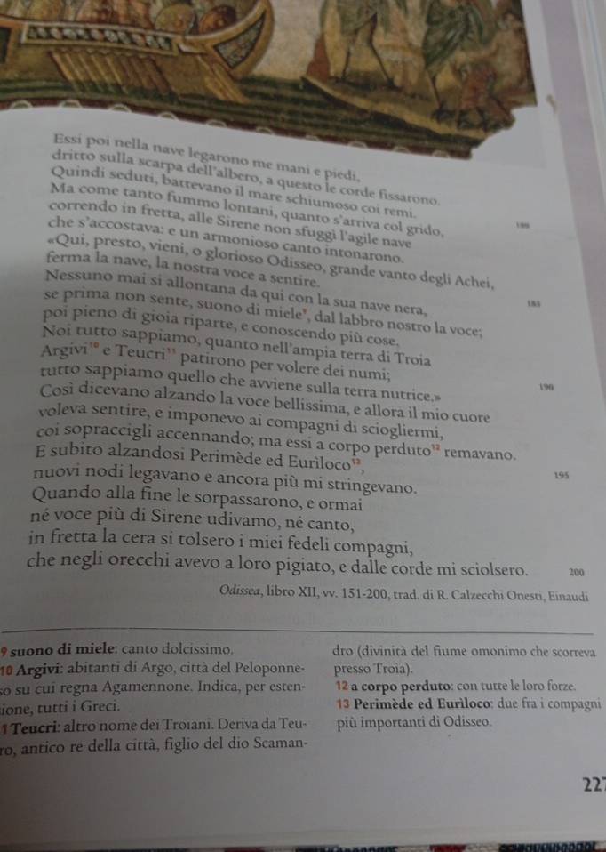 questo le corde fissatono.
ttevano il mare schiumoso coi remi.
Ma come tanto fummo lontani, quanto s'arriva col grido,
correndo in fretta, alle Sirene non sfuggi l'agile nave
.,
che s’accostava: e un armonioso canto intonarono.
«Qui, presto, vieni, o glorioso Odisseo, grande vanto degli Achei,
ferma la nave, la nostra voce a sentire.
Nessuno mai si allontana da qui con la sua nave nera,
se prima non sente, suono di miele', dal labbro nostro la voce;
poi pieno di gioia riparte, e conoscendo più cose.
Noi tutto sappiamo, quanto nell'ampia terra di Troía
Argivi'® e Teucri'' patirono per volere dei numi;
rutto sappiamo quello che avviene sulla terra nutrice.»
196
Così dicevano alzando la voce bellíssima, e allora il mio cuore
voleva sentire, e imponevo ai compagni di sciogliermi,
coi sopraccigli accennando; ma essi a corpo perduto'² remavano.
E subito alzandosi Perimède ed Eurìloco¹,
195
nuovi nodi legavano e ancora più mi stringevano.
Quando alla fine le sorpassarono, e ormai
né voce più di Sirene udivamo, né canto,
in fretta la cera si tolsero i miei fedeli compagni,
che negli orecchi avevo a loro pigiato, e dalle corde mi sciolsero. 200
Odissea, libro XII, vv. 151-200, trad. di R. Calzecchi Onesti, Einaudi
9 suono di miele: canto dolcíssimo. dro (divinità del fiume omonimo che scorreva
10 Argivi: abitanti di Argo, città del Peloponne- presso Troia).
so su cui regna Agamennone. Indica, per esten- 12 a corpo perduto: con tutte le loro forze.
ione, tutti i Greci.  13 Perimède ed Euríloco: due fra i compagni
1Teucri: altro nome dei Troiani. Deriva da Teu- più importanti di Odisseo.
ro, antico re della città, figlio del dio Scaman-
227