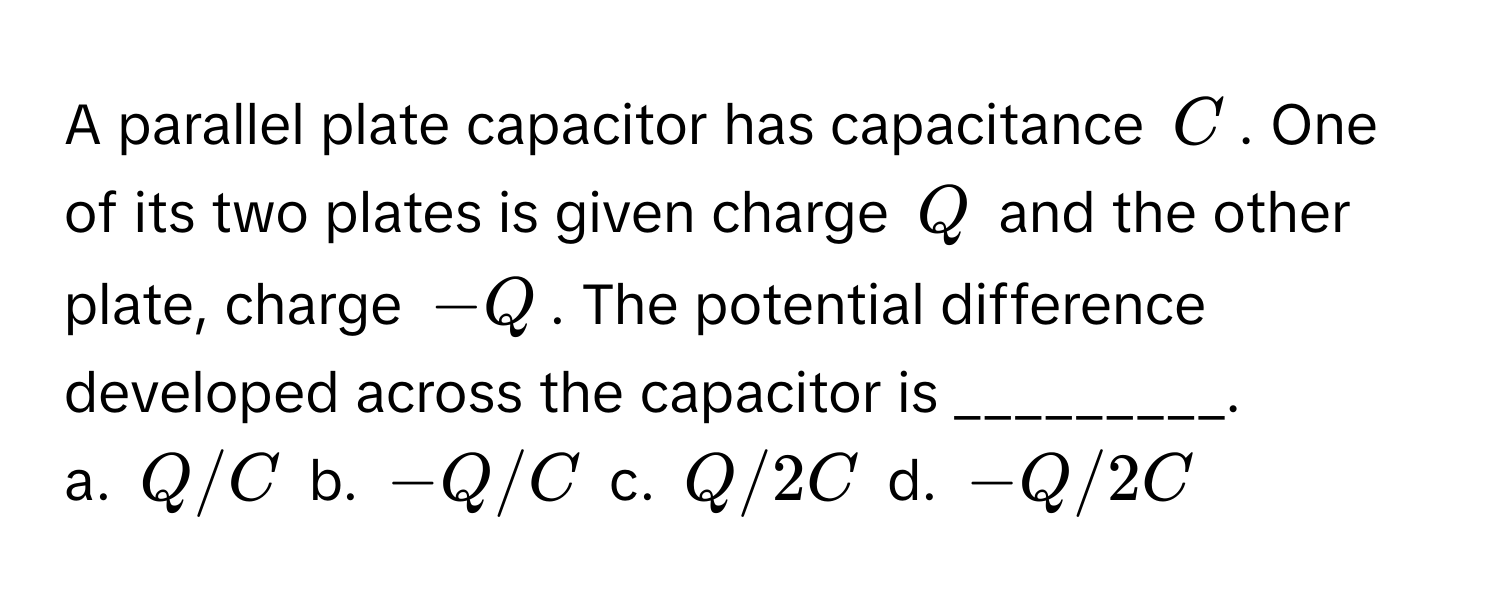 A parallel plate capacitor has capacitance $C$. One of its two plates is given charge $Q$ and the other plate, charge $-Q$. The potential difference developed across the capacitor is _________.

a. $Q/C$ b. $-Q/C$ c. $Q/2C$ d. $-Q/2C$