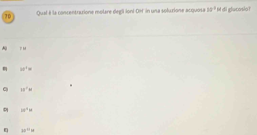 Qual è la concentrazione molare degli Ioni OH' in una soluzione acquosa 10^(-3)M di glucosio?
A) 7M
B) 10^(-3)M
C) 10^(-7)M
D) 10^5M
E) 10^(11)M